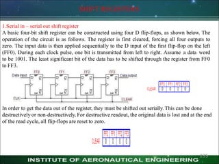 SHIFT REGISTERS
1.Serial in – serial out shift register
A basic four-bit shift register can be constructed using four D flip-flops, as shown below. The
operation of the circuit is as follows. The register is first cleared, forcing all four outputs to
zero. The input data is then applied sequentially to the D input of the first flip-flop on the left
(FF0). During each clock pulse, one bit is transmitted from left to right. Assume a data word
to be 1001. The least significant bit of the data has to be shifted through the register from FF0
to FF3.
In order to get the data out of the register, they must be shifted out serially. This can be done
destructively or non-destructively. For destructive readout, the original data is lost and at the end
of the read cycle, all flip-flops are reset to zero.
235
 