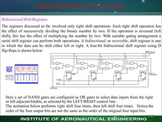 SHIFT REGISTERS AND COUNTERS
Bidirectional Shift Registers
The registers discussed so far involved only right shift operations. Each right shift operation has
the effect of successively dividing the binary number by two. If the operation is reversed (left
shift), this has the effect of multiplying the number by two. With suitable gating arrangement a
serial shift register can perform both operations. A bidirectional, or reversible, shift register is one
in which the data can be shift either left or right. A four-bit bidirectional shift register using D
flip-flops is shown below
Here a set of NAND gates are configured as OR gates to select data inputs from the right
or left adjacent bitable, as selected by the LEFT/RIGHT control line.
The animation below performs right shift four times, then left shift four times. Notice the
order of the four output bits are not the same as the order of the original four input bits.
240
 
