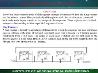 SHIFT REGISTERS AND COUNTERS
COUNTERS
Two of the most common types of shift register counters are introduced here: the Ring counter
and the Johnson counter. They are basically shift registers with the serial outputs connected
back to the serial inputs in order to produce particular sequences. These registers are classified
as counters because they exhibit a specified sequence of states.
Ring Counters
A ring counter is basically a circulating shift register in which the output of the most significant
stage is fed back to the input of the least significant stage. The following is a 4-bit ring counter
constructed from D flip-flops. The output of each stage is shifted into the next stage on the
positive edge of a clock pulse. If the CLEAR signal is high, all the flip-flops except the first one
FF0 are reset to 0. FF0 is preset to 1 instead.
241
 