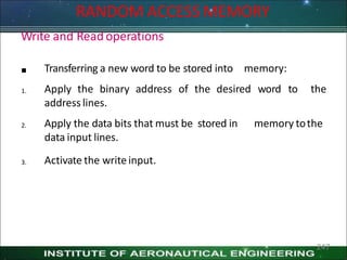 RANDOM ACCESS MEMORY
247
Write and Readoperations

1.
Transferring a new word to be stored into memory:
Apply the binary address of the desired word to the
address lines.
2. memory tothe
Apply the data bits that must be stored in
data input lines.
3. Activate the writeinput.
 