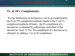 BINARYARITHMETIC
2
9’s & 10’s Complements:
.
It is the Subtraction of decimal no.s can be accomplished by
the 9’s & 10’s compliment methods similar to the 1’s & 2’s
compliment methods of binary . the 9’s compliment of a
decimal no. is obtained by subtracting each digit of that
decimal no. from 9. The 10’s compliment of a decimal no is
obtained by adding a 1 to its 9’s compliment
 