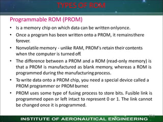 TYPES OF ROM
251
Programmable ROM (PROM)
• Is a memory chip on which data can be written onlyonce.
• Once a program has been written onto a PROM, it remainsthere
forever.
• Nonvolatile memory - unlike RAM, PROM's retain their contents
when the computer is turned off.
• The difference between a PROM and a ROM (read-only memory) is
that a PROM is manufactured as blank memory, whereas a ROM is
programmed during the manufacturingprocess.
• To write data onto a PROM chip, you need a special device called a
PROM programmer or PROM burner
.
• PROM uses some type of fusing process to store bits. Fusible link is
programmed open or left intact to represent 0 or 1. The link cannot
be changed once it is programmed.
 