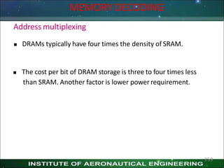 MEMORY DECODING
259
Address multiplexing
 DRAMs typically have four times the density of SRAM.
 The cost per bit of DRAM storage is three to four times less
than SRAM. Another factor is lower powerrequirement.
 