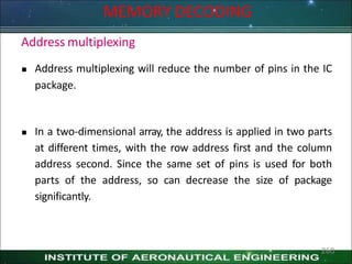 MEMORY DECODING
260
Address multiplexing
 Address multiplexing will reduce the number of pins in the IC
package.
 In a two-dimensional array, the address is applied in two parts
at different times, with the row address first and the column
address second. Since the same set of pins is used for both
parts of the address, so can decrease the size of package
significantly.
 