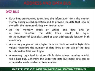 ADDRESS AND DATA BUS
265
DATA BUS
• Data lines are required to retrieve the information from the memor
y array during a read operation and to provide the data that is to be
stored in the memory during a writeoperation.
• As
a
the memory
time therefore
reads
the
or writes one data unit at
data lines should be equal
•
to the number of data bits stored at each addressable location in th
e memory.
• A memory organized as a byte memory reads or writes byte data
values, therefore the number of data lines or the size of the data
bus should be 8-bits or 1 byte.
A memory organized to store nibble data values requires a 4-bit
wide data bus. Generally, the wider the data bus more data can be
accessed at each read or writeoperation
 