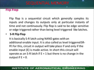 SEQUENTIAL MEMORY
268
Flip Flop
Flip flop is a sequential circuit which generally samples its
inputs and changes its outputs only at particular instants of
time and not continuously. Flip flop is said to be edge sensitive
or edge triggered rather than being level triggered like latches.
• S-R Flip Flop
It is basically S-R latch using NAND gates withan
additional enable input. It is also called as level triggeredSR-
FF.For this, circuit in output will take place if and only if the
enable input (E) is made active. In short this circuit will
operate as an S-R latch if E = 1 but there is no change in the
output if E = 0.
 