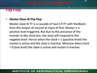 Flip Flop
• Master Slave JK Flip Flop
Master slave JK FF is a cascade of two S-R FF with feedback
from the output of second to input of first. Master is a
positive level triggered. But due to the presence of the
inverter in the clock line, the slave will respond to the
negative level. Hence when the clock = 1 (positive level) the
master is active and the slave is inactive. Whereas when clock
= 0 (low level) the slave is active and master is inactive.
269
SEQUENTIAL MEMORY
 