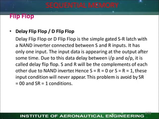 Flip Flop
• Delay Flip Flop / D Flip Flop
Delay Flip Flop or D Flip Flop is the simple gated S-R latch with
a NAND inverter connected between S and R inputs. It has
only one input. The input data is appearing at the output after
some time. Due to this data delay between i/p and o/p, it is
called delay flip flop. S and R will be the complements of each
other due to NAND inverter
.Hence S = R = 0 or S = R = 1,these
input condition will never appear.This problem is avoid bySR
= 00 and SR = 1 conditions.
270
SEQUENTIAL MEMORY
 