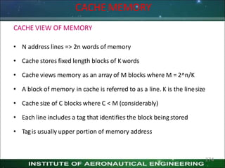 CACHE MEMORY
274
CACHE VIEW OF MEMORY
• N address lines => 2n words of memory
• Cache stores fixed length blocks of K words
• Cache views memory as an array of M blocks where M = 2^n/K
• A block of memory in cache is referred to as a line. K is the linesize
• Cache size of C blocks where C < M (considerably)
• Each line includes a tag that identifies the block being stored
• Tagis usually upper portion of memory address
 
