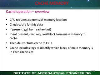 Cache operation – overview
• CPU requests contents of memory location
• Check cache for this data
• If present, get from cache (fast)
• If not present, read required block from main memoryto
cache
• Then deliver from cache to CPU
• Cache includes tags to identify which block of main memoryis
in each cache slot
275
CACHE MEMORY
 