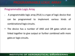 Programmable Logic Array
• A programmable logic array (PLA) is a type of logic device that
can be programmed to implement various kinds of
combinational logic circuits.
• The device has a number of AND and OR gates which are
linked together to give output or further combined with more
gates or logic circuits.
276
PROGRAMMABLE LOGIC ARRAY
 