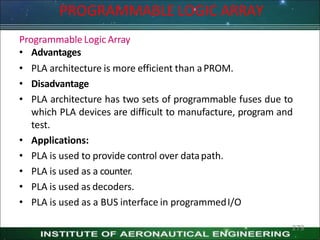 PROGRAMMABLE LOGIC ARRAY
279
Programmable Logic Array
• Advantages
• PLA architecture is more efficient than aPROM.
• Disadvantage
• PLA architecture has two sets of programmable fuses due to
which PLA devices are difficult to manufacture, program and
test.
• Applications:
• PLA is used to provide control over datapath.
• PLA is used as a counter.
• PLA is used as decoders.
• PLA is used as a BUS interface in programmedI/O
 