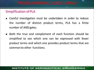 Simplification ofPLA
 Careful investigation must be undertaken in order to reduce
the number of distinct product terms, PLA has a finite
number of AND gates.
 Both the true and complement of each function should be
simplified to see which one can be expressed with fewer
product terms and which one provides product terms that are
common to other functions.
281
PROGRAMMABLE LOGIC ARRAY
 