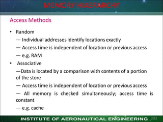 Access Methods
• Random
— Individual addresses identify locations exactly
— Access time is independent of location or previousaccess
— e.g. RAM
• Associative
—Data is located by a comparison with contents of a portion
of the store
— Access time is independent of location or previousaccess
293
simultaneously; access time is
— All memory is checked
constant
— e.g. cache
MEMORY HIAERARCHY
 