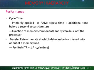 Performance
• Cycle Time
—Primarily applied to RAM; access time + additional time
before a second access can start
—Function of memory components and system bus, not the
processor
• TransferRate – the rate at which data can be transferred into
or out of a memory unit
— For RAM TR = 1 / (cycle time)
294
MEMORY HIAERARCHY
 