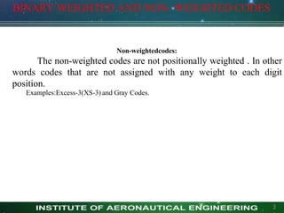 BINARY WEIGHTED AND NON- WEIGHTED CODES
3
Non-weightedcodes:
The non-weighted codes are not positionally weighted . In other
words codes that are not assigned with any weight to each digit
position.
Examples:Excess-3(XS-3) and Gray Codes.
 