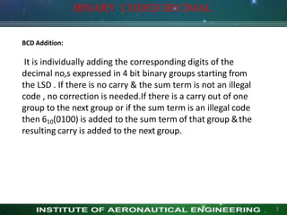 BCD Addition:
It is individually adding the corresponding digits of the
decimal no,s expressed in 4 bit binary groups starting from
the LSD . If there is no carry & the sum term is not an illegal
code , no correction is needed.If there is a carry out of one
group to the next group or if the sum term is an illegal code
then 610(0100) is added to the sum term of that group &the
resulting carry is added to the next group.
3
BINARY CODED DECIMAL
 