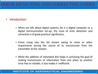 ERROR DETECTING AND CORRECTING CODES
3
• Introduction:
• When we talk about digital systems, be it a digital computer or a
digital communication set-up, the issue of error detection and
correction is of great practical significance.
• Errors creep into the bit stream owing to noise or other
impairments during the course of its transmission from the
transmitter to the receiver.
• While the addition of redundant bits helps in achieving the goal of
making transmission of information from one place to another
error free or reliable, it also makes it inefficient.
 