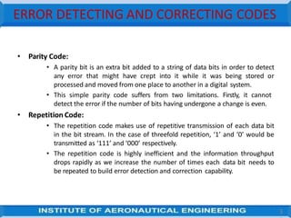 ERROR DETECTING AND CORRECTING CODES
3
• Parity Code:
• A parity bit is an extra bit added to a string of data bits in order to detect
any error that might have crept into it while it was being stored or
processed and moved from one place to another in a digital system.
• This simple parity code suffers from two limitations. Firstly, it cannot
detect the error if the number of bits having undergone a change is even.
• Repetition Code:
• The repetition code makes use of repetitive transmission of each data bit
in the bit stream. In the case of threefold repetition, ‘1’ and ‘0’ would be
transmitted as ‘111’ and ‘000’ respectively.
• The repetition code is highly inefficient and the information throughput
drops rapidly as we increase the number of times each data bit needs to
be repeated to build error detection and correction capability.
 