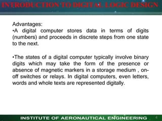 INTRODUCTION TO DIGITAL LOGIC DESIGN
4
Advantages:
•A digital computer stores data in terms of digits
(numbers) and proceeds in discrete steps from one state
to the next.
•The states of a digital computer typically involve binary
digits which may take the form of the presence or
absence of magnetic markers in a storage medium , on-
off switches or relays. In digital computers, even letters,
words and whole texts are represented digitally.
 