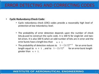 ERROR DETECTING AND CORRECTING CODES
• Cyclic RedundancyCheck Code:
• Cyclic redundancy check (CRC) codes provide a reasonably high level of
protection at low redundancy level.
• The probability of error detection depends upon the number of check
bits, , used to construct the cyclic code. It is 100 % for single-bit and two-
bit errors. It is also 100 % when an odd number of bits are in error and the
error bursts have a length less than
• The probability of detection reduces to for an error burst
for an error burst length
length equal to , and to
greater than .
4
 