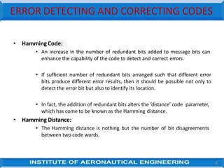 ERROR DETECTING AND CORRECTING CODES
4
• Hamming Code:
• An increase in the number of redundant bits added to message bits can
enhance the capability of the code to detect and correct errors.
• If sufficient number of redundant bits arranged such that different error
bits produce different error results, then it should be possible not only to
detect the error bit but also to identify its location.
• In fact, the addition of redundant bits alters the ‘distance’ code parameter,
which has come to be known as the Hamming distance.
• Hamming Distance:
• The Hamming distance is nothing but the number of bit disagreements
between two code words.
 
