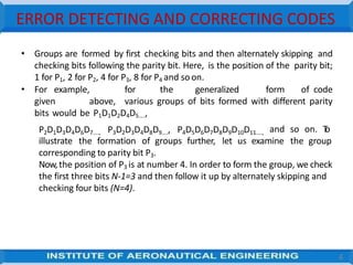 ERROR DETECTING AND CORRECTING CODES
4
• Groups are formed by first checking bits and then alternately skipping and
checking bits following the parity bit. Here, is the position of the parity bit;
1 for P1, 2 for P2, 4 for P3, 8 for P4 and soon.
• For example, for the generalized form of code
given above, various groups of bits formed with different parity
bits would be P1D1D2D4D5....,
P2D1D3D4D6D7...., P3D2D3D4D8D9...., P4D5D6D7D8D9D10D11...., and so on. T
o
illustrate the formation of groups further, let us examine the group
corresponding to parity bit P3.
Now,the position of P3 is at number 4. In order to form the group, we check
the first three bits N-1=3 and then follow it up by alternately skipping and
checking four bits (N=4).
 