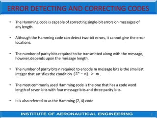 ERROR DETECTING AND CORRECTING CODES
• The Hamming code is capable of correcting single-bit errors on messages of
any length.
• Although the Hamming code can detect two-bit errors, it cannot give the error
locations.
• The number of parity bits required to be transmitted along with the message,
however,depends upon the message length.
• The number of parity bits n required to encode m message bits is the smallest
integer that satisfies the condition .
• The most commonly used Hamming code is the one that has a code word
length of seven bits with four message bits and three parity bits.
• It is also referred to as the Hamming (7, 4) code
4
 