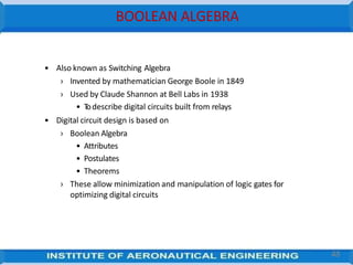 BOOLEAN ALGEBRA
48
• Also known as Switching Algebra
› Invented by mathematician George Boole in 1849
› Used by Claude Shannon at Bell Labs in 1938
• T
odescribe digital circuits built from relays
• Digital circuit design is based on
› Boolean Algebra
• Attributes
• Postulates
• Theorems
› These allow minimization and manipulation of logic gates for
optimizing digital circuits
 
