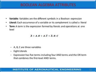 BOOLEAN ALGEBRA ATTRIBUTES
• Variable: Variables are the different symbols in a Boolean expression
• Literal: Each occurrence of a variable or its complement is called a literal
• Term:A term is the expression formed by literals and operations at one
level
– A, B, C are three variables
– Eight Literals
– Expression has five terms including four AND terms and the OR term
that combines the first-level AND terms.
50
 