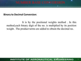 NUMBER BASE CONVERSION
6
Binary to Decimal Conversion:
It is by the positional weights method . In this
method,each binary digit of the no. is multiplied by its position
weight . The product terms are added to obtain the decimal no.
 