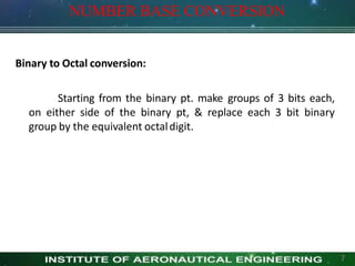 NUMBER BASE CONVERSION
7
Binary to Octal conversion:
Starting from the binary pt. make groups of 3 bits each,
on either side of the binary pt, & replace each 3 bit binary
group by the equivalent octaldigit.
 