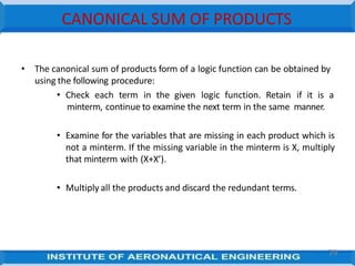 CANONICAL SUM OF PRODUCTS
79
• The canonical sum of products form of a logic function can be obtained by
using the following procedure:
• Check each term in the given logic function. Retain if it is a
minterm, continue to examine the next term in the same manner.
• Examine for the variables that are missing in each product which is
not a minterm. If the missing variable in the minterm is X, multiply
that minterm with (X+X’).
• Multiply all the products and discard the redundant terms.
 