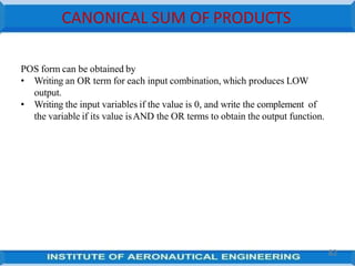 CANONICAL SUM OF PRODUCTS
82
POS form can be obtained by
• Writing an OR term for each input combination, which produces LOW
output.
• Writing the input variables if the value is 0, and write the complement of
the variable if its value isAND the OR terms to obtain the output function.
 