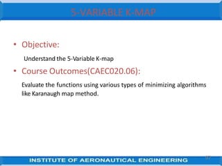 5-VARIABLE K-MAP
97
• Objective:
Understand the 5-Variable K-map
• Course Outcomes(CAEC020.06):
Evaluate the functions using various types of minimizing algorithms
like Karanaugh map method.
 