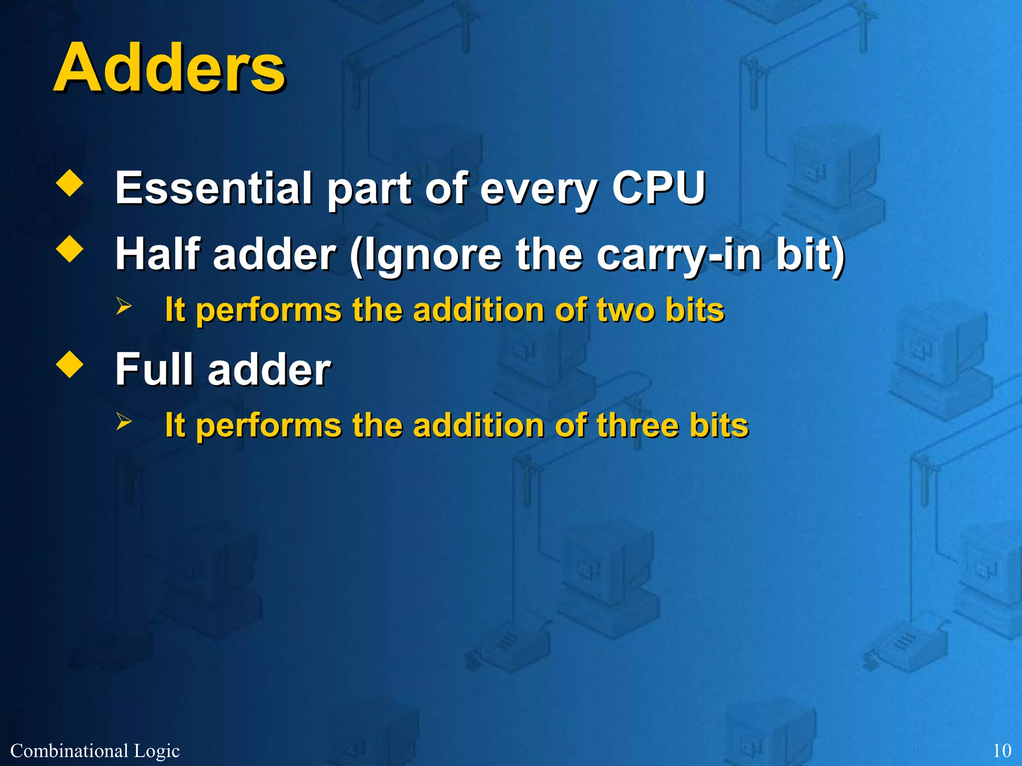 Combinational Logic 10
AddersAdders
 Essential part of every CPUEssential part of every CPU
 Half adder (Ignore the carry-in bit)Half adder (Ignore the carry-in bit)
 It performs the addition of two bitsIt performs the addition of two bits
 Full adderFull adder
 It performs the addition of three bitsIt performs the addition of three bits
 