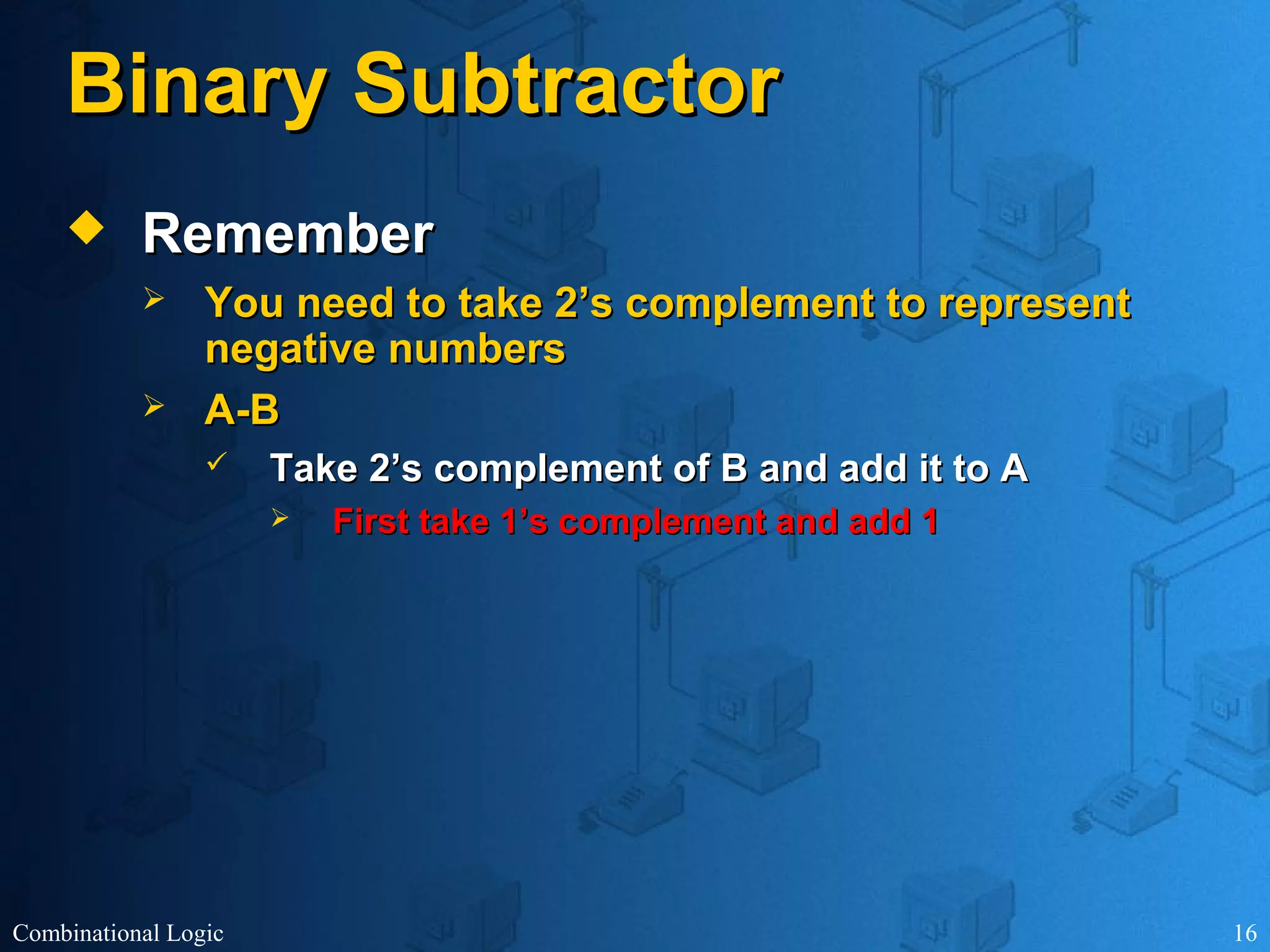 Combinational Logic 16
Binary SubtractorBinary Subtractor
 RememberRemember
 You need to take 2’s complement to representYou need to take 2’s complement to represent
negative numbersnegative numbers
 A-BA-B
 Take 2’s complement of B and add it to ATake 2’s complement of B and add it to A
 First take 1’s complement and add 1First take 1’s complement and add 1
 