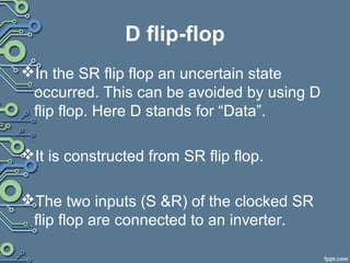 D flip-flop
In the SR flip flop an uncertain state
occurred. This can be avoided by using D
flip flop. Here D stands for “Data”.
It is constructed from SR flip flop.
The two inputs (S &R) of the clocked SR
flip flop are connected to an inverter.
 