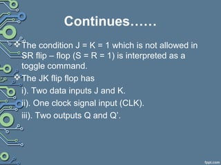 Continues……
The condition J = K = 1 which is not allowed in
SR flip – flop (S = R = 1) is interpreted as a
toggle command.
The JK flip flop has
i). Two data inputs J and K.
ii). One clock signal input (CLK).
iii). Two outputs Q and Q’.
 