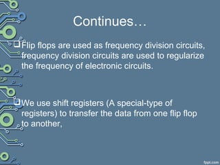 Continues…
Flip flops are used as frequency division circuits,
frequency division circuits are used to regularize
the frequency of electronic circuits.
We use shift registers (A special-type of
registers) to transfer the data from one flip flop
to another,
 