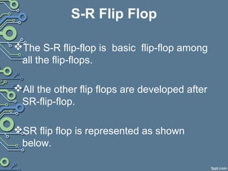 S-R Flip Flop
The S-R flip-flop is basic flip-flop among
all the flip-flops.
All the other flip flops are developed after
SR-flip-flop.
SR flip flop is represented as shown
below.
 