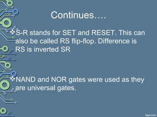 Continues….
S-R stands for SET and RESET. This can
also be called RS flip-flop. Difference is
RS is inverted SR
NAND and NOR gates were used as they
are universal gates.
 