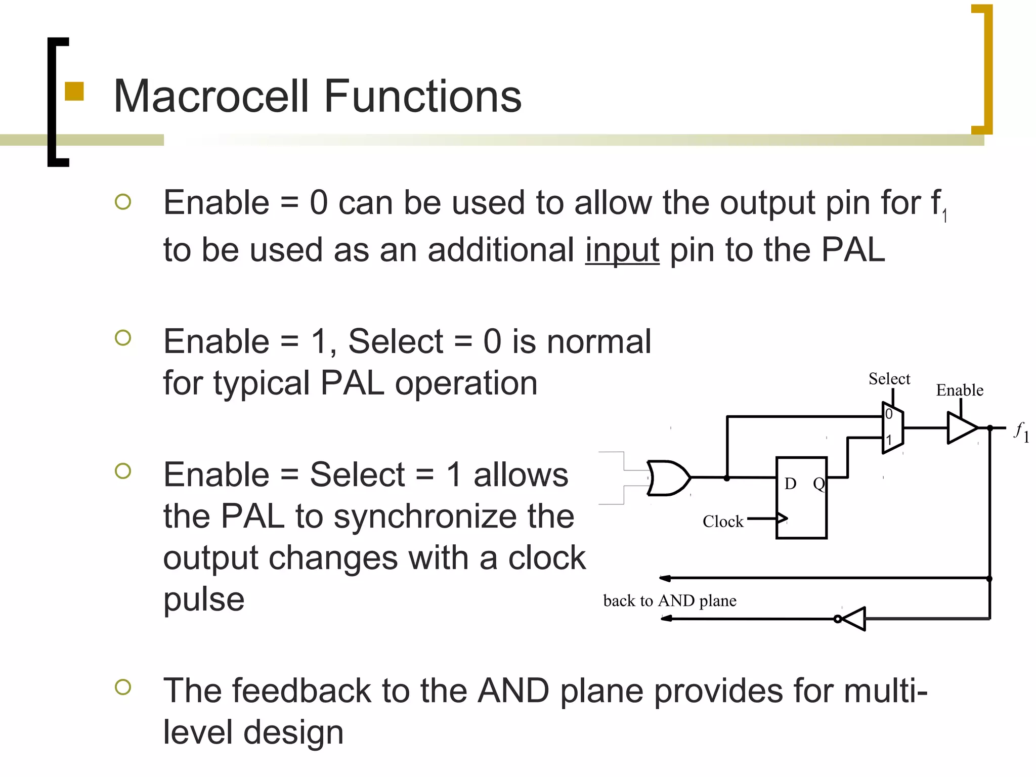  Macrocell Functions
 Enable = 0 can be used to allow the output pin for f1
to be used as an additional input pin to the PAL
 Enable = 1, Select = 0 is normal
for typical PAL operation
 Enable = Select = 1 allows
the PAL to synchronize the
output changes with a clock
pulse
 The feedback to the AND plane provides for multi-
level design
f
1
back to AND plane
D Q
Clock
Select
Enable
0
1
 