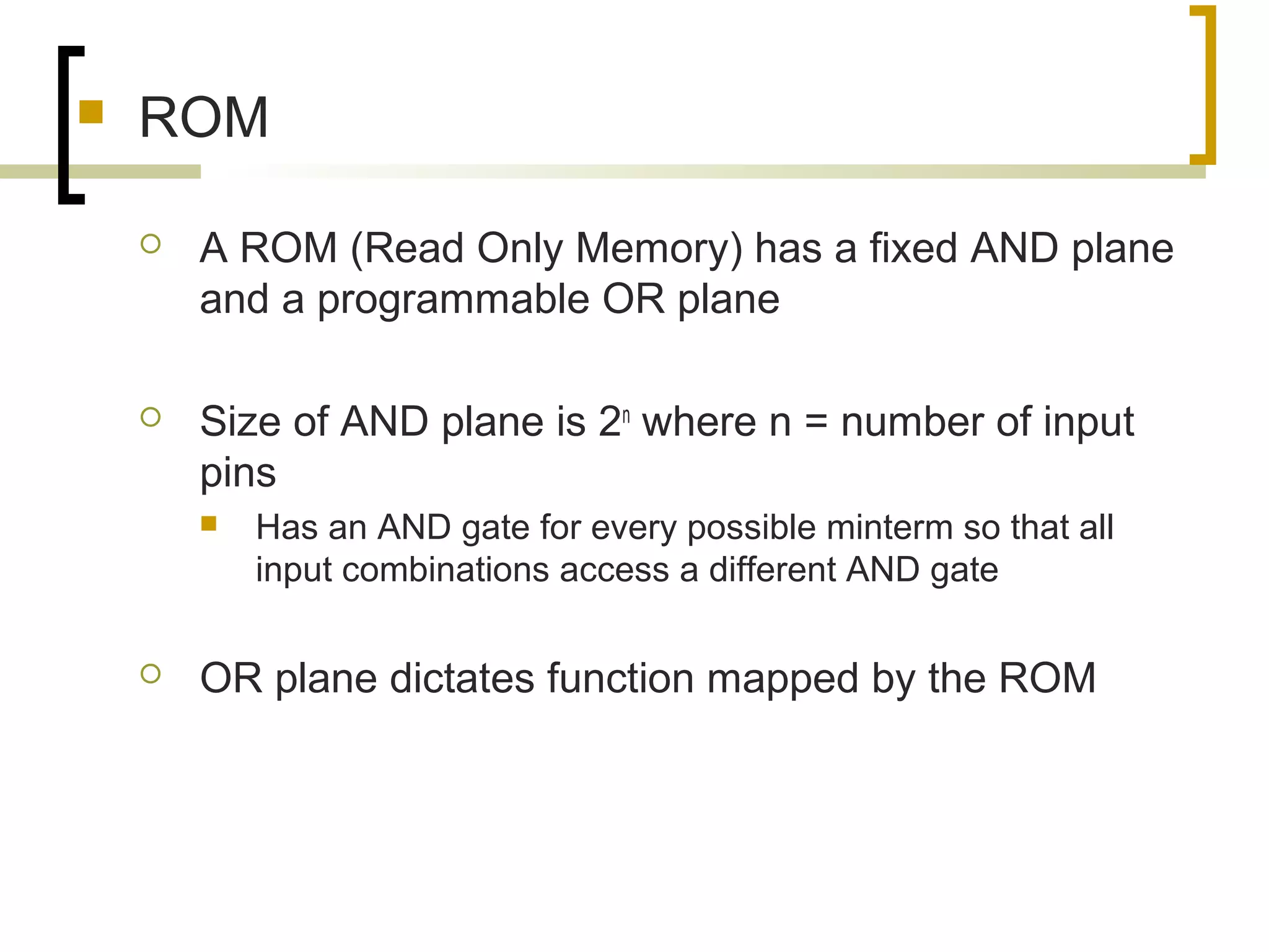  ROM
 A ROM (Read Only Memory) has a fixed AND plane
and a programmable OR plane
 Size of AND plane is 2n
where n = number of input
pins
 Has an AND gate for every possible minterm so that all
input combinations access a different AND gate
 OR plane dictates function mapped by the ROM
 