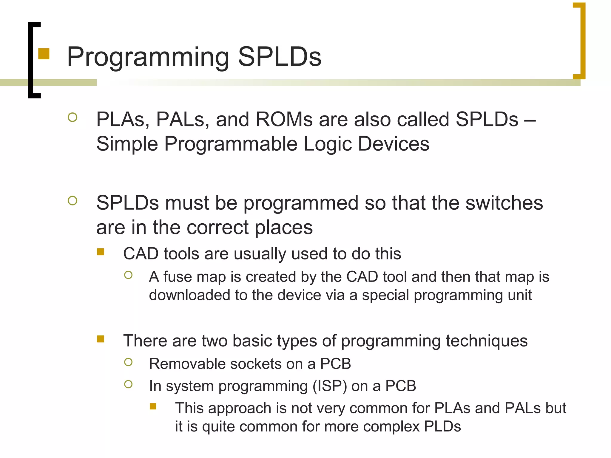  Programming SPLDs
 PLAs, PALs, and ROMs are also called SPLDs –
Simple Programmable Logic Devices
 SPLDs must be programmed so that the switches
are in the correct places
 CAD tools are usually used to do this
 A fuse map is created by the CAD tool and then that map is
downloaded to the device via a special programming unit
 There are two basic types of programming techniques
 Removable sockets on a PCB
 In system programming (ISP) on a PCB
 This approach is not very common for PLAs and PALs but
it is quite common for more complex PLDs
 