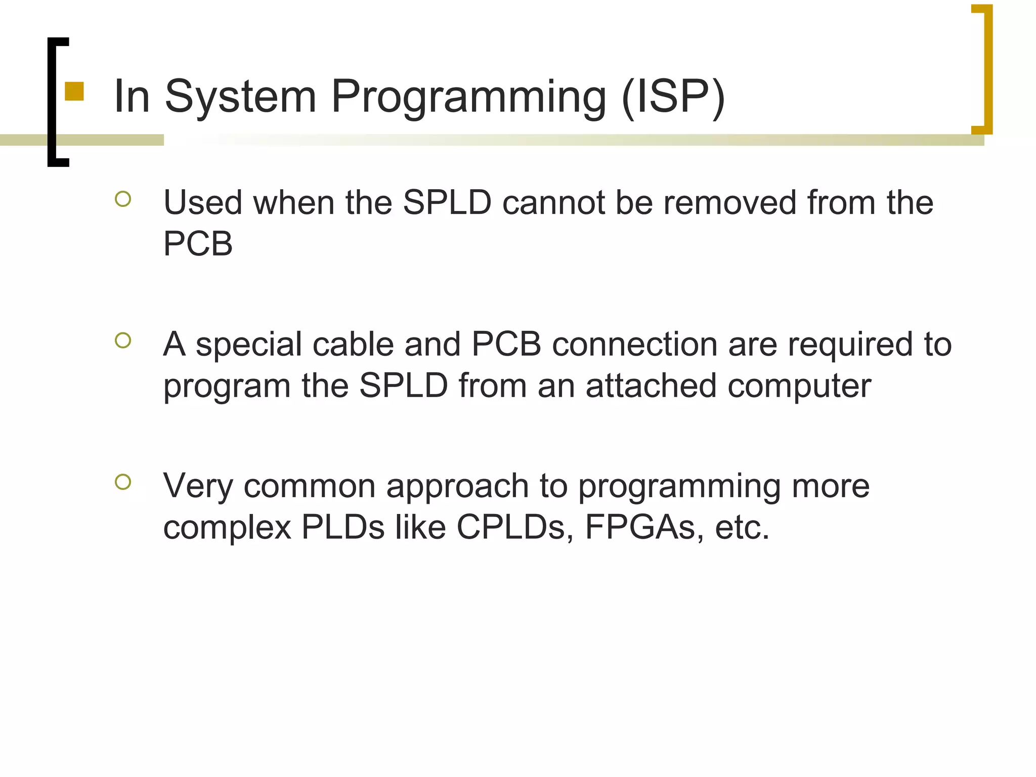  In System Programming (ISP)
 Used when the SPLD cannot be removed from the
PCB
 A special cable and PCB connection are required to
program the SPLD from an attached computer
 Very common approach to programming more
complex PLDs like CPLDs, FPGAs, etc.
 