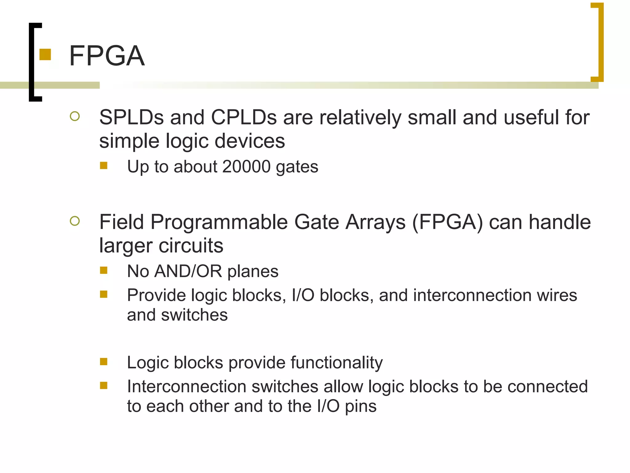  FPGA
 SPLDs and CPLDs are relatively small and useful for
simple logic devices
 Up to about 20000 gates
 Field Programmable Gate Arrays (FPGA) can handle
larger circuits
 No AND/OR planes
 Provide logic blocks, I/O blocks, and interconnection wires
and switches
 Logic blocks provide functionality
 Interconnection switches allow logic blocks to be connected
to each other and to the I/O pins
 