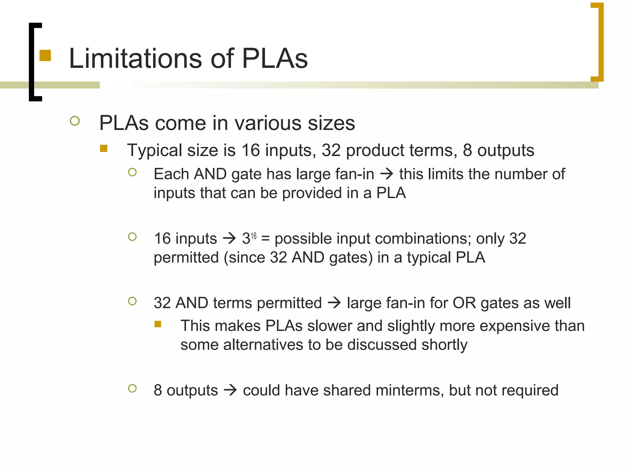  Limitations of PLAs
 PLAs come in various sizes
 Typical size is 16 inputs, 32 product terms, 8 outputs
 Each AND gate has large fan-in  this limits the number of
inputs that can be provided in a PLA
 16 inputs  316
= possible input combinations; only 32
permitted (since 32 AND gates) in a typical PLA
 32 AND terms permitted  large fan-in for OR gates as well
 This makes PLAs slower and slightly more expensive than
some alternatives to be discussed shortly
 8 outputs  could have shared minterms, but not required
 