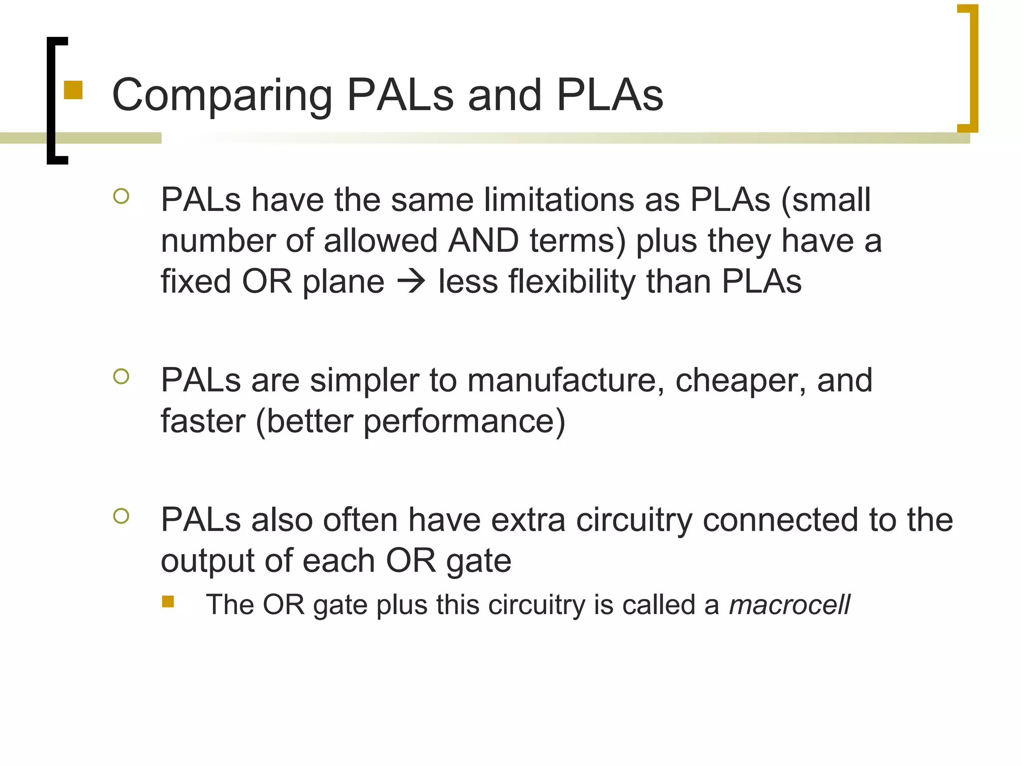 Comparing PALs and PLAs
 PALs have the same limitations as PLAs (small
number of allowed AND terms) plus they have a
fixed OR plane  less flexibility than PLAs
 PALs are simpler to manufacture, cheaper, and
faster (better performance)
 PALs also often have extra circuitry connected to the
output of each OR gate
 The OR gate plus this circuitry is called a macrocell
 