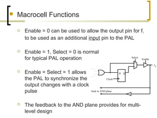  Macrocell Functions
 Enable = 0 can be used to allow the output pin for f1
to be used as an additional input pin to the PAL
 Enable = 1, Select = 0 is normal
for typical PAL operation
 Enable = Select = 1 allows
the PAL to synchronize the
output changes with a clock
pulse
 The feedback to the AND plane provides for multi-
level design
f
1
back to AND plane
D Q
Clock
Select
Enable
0
1
 